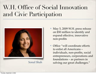 W.H. Office of Social Innovation
    and Civic Participation

                                           ✤   May 5, 2009 W.H. press release
                                               on $50 million to identify and
                                               expand effective, innovative
                                               non-proﬁts

                                           ✤   Ofﬁce “will coordinate efforts
                                               to enlist all Americans –
                                               individuals, non-proﬁts, social
                                               entrepreneurs, corporations and
                                               foundations – as partners in
                              Sonal Shah       solving our great challenges.”


Thursday, September 3, 2009
 