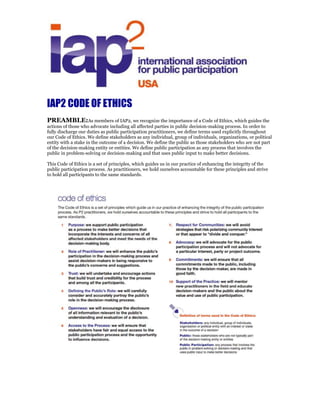 IAP2 code
of ethics
The Code of Ethics is a set of principles, which guide us in our practice of enhancing the integrity of the public
participation process. As P2 practitioners, we hold ourselves accountable to these principles and strive to hold all
participants to the same standards.
1 Purpose: we support public participation
as a process to make better decisions that
incorporate the interests and concerns of all
affected stakeholders and meet the needs of
the decision-making body.
2 Role of Practitioner: we will enhance the
publics participation in the decision-making
process and assist decision-makers in being
responsive to the publics concerns and
suggestions.
3 Trust: we will undertake and encourage
actions that build trust and credibility for the
process and among all the participants.
4 Defining the Publics Role: we will carefully
consider and accurately portray the publics
role in the decision-making process.
5 Openness: we will encourage the disclosure
of all information relevant to the publics
understanding and evaluation of a decision.
6 Access to the Process: we will ensure that
stakeholders have fair and equal access to
the public participation process and the
opportunity to influence decisions.
Definition of terms used in Code of Ethics:
Stakeholders: any individual, group of individuals,
organization or political entity with an interest or stake
in the outcome of a decision
Public: those stakeholders who are not typically part
of the decision-making entity or entities
Public Participation: any process that involves the
public in problem-solving or decision-making and that
uses public input to make better decisions
7 Respect for Communities: we will avoid
strategies that risk polarizing community
interest or that appear to divide and
conquer.
8 Advocacy: we will advocate for the public
participation process and will not advocate
for a particular interest, party or project
outcome.
9 Commitments: we will ensure that all
commitments made to the public, including
those by the decision-maker, are made in
good faith
10 Support of the Practice: we will mentor new
practitioners in the field and educate
decision-makers and the public about the
value and use of public participation.
 