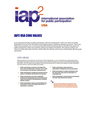 IAP2 core
values
IAP2 developed the Core Values for the Practice of Public Participation for use in developing and implementing
public participation processes to help inform better decisions that reflect the interests and concerns of potentially
affected people and entities. The Core Values were developed with broad international input to identify those
aspects of public participation that cross national, cultural and religious boundaries.
1 Public participation is based on the belief that
those who are affected by a decision have a
right to be involved in the decision-making
process.
2 Public participation includes the promise that
the publics contribution w Public
participation communicates to participants
will influence the decision.
3 Public participation promotes sustainable
decisions by recognizing and communicating
the needs and interests of all participants,
including decision makers.
4 Public participation seeks out and facilitates
the involvement of those potentially affected
by or interested in a decision.
5 Public participation seeks input from
participants in designing how they
participate.
6 Public participation provides participants with
the information they need to participate
a. in a meaningful way.
7 Public participation communicates to
participants how their input affected the
decision.
The Core Values define expectations and
aspirations of the public participation process.
Processes based on the Core Values have been
shown to be the most successful and respected.
 