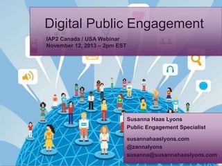 Digital Public Engagement
IAP2 Canada / USA Webinar
November 12, 2013 – 2pm EST

Susanna Haas Lyons
Public Engagement Specialist
susannahaaslyons.com
@zannalyons
susanna@susannahaaslyons.com

 