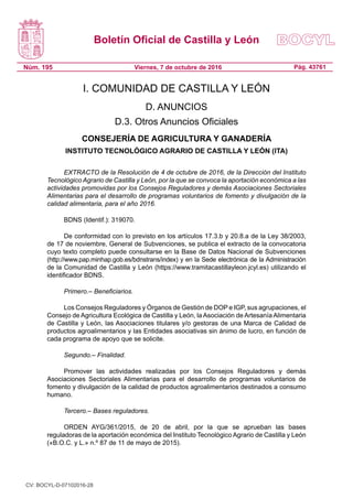 Boletín Oficial de Castilla y León
Núm. 195 Pág. 43761Viernes, 7 de octubre de 2016
I. COMUNIDAD DE CASTILLA Y LEÓN
D. ANUNCIOS
D.3. Otros Anuncios Oficiales
CONSEJERÍA DE AGRICULTURA Y GANADERÍA
INSTITUTO TECNOLÓGICO AGRARIO DE CASTILLA Y LEÓN (ITA)
EXTRACTO de la Resolución de 4 de octubre de 2016, de la Dirección del Instituto
Tecnológico Agrario de Castilla y León, por la que se convoca la aportación económica a las
actividades promovidas por los Consejos Reguladores y demás Asociaciones Sectoriales
Alimentarias para el desarrollo de programas voluntarios de fomento y divulgación de la
calidad alimentaria, para el año 2016.
BDNS (Identif.): 319070.
De conformidad con lo previsto en los artículos 17.3.b y 20.8.a de la Ley 38/2003,
de 17 de noviembre, General de Subvenciones, se publica el extracto de la convocatoria
cuyo texto completo puede consultarse en la Base de Datos Nacional de Subvenciones
(http://www.pap.minhap.gob.es/bdnstrans/index) y en la Sede electrónica de la Administración
de la Comunidad de Castilla y León (https://www.tramitacastillayleon.jcyl.es) utilizando el
identificador BDNS.
Primero.– Beneficiarios.
Los Consejos Reguladores y Órganos de Gestión de DOP e IGP, sus agrupaciones, el
Consejo de Agricultura Ecológica de Castilla y León, la Asociación de Artesanía Alimentaria
de Castilla y León, las Asociaciones titulares y/o gestoras de una Marca de Calidad de
productos agroalimentarios y las Entidades asociativas sin ánimo de lucro, en función de
cada programa de apoyo que se solicite.
Segundo.– Finalidad.
Promover las actividades realizadas por los Consejos Reguladores y demás
Asociaciones Sectoriales Alimentarias para el desarrollo de programas voluntarios de
fomento y divulgación de la calidad de productos agroalimentarios destinados a consumo
humano.
Tercero.– Bases reguladores.
ORDEN AYG/361/2015, de 20 de abril, por la que se aprueban las bases
reguladoras de la aportación económica del Instituto Tecnológico Agrario de Castilla y León
(«B.O.C. y L.» n.º 87 de 11 de mayo de 2015).
CV: BOCYL-D-07102016-28
 