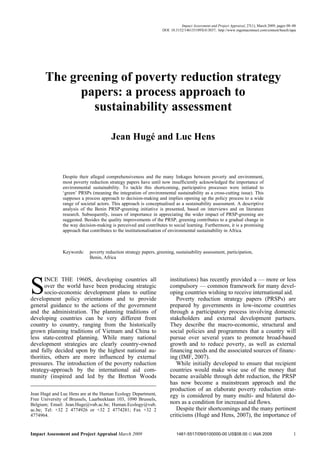 Impact Assessment and Project Appraisal, 27(1), March 2009, pages 00–00
                                                                  DOI: 10.3152/146155109X413037; http://www.ingentaconnect.com/content/beech/iapa




       The greening of poverty reduction strategy
             papers: a process approach to
               sustainability assessment

                                       Jean Hugé and Luc Hens


               Despite their alleged comprehensiveness and the many linkages between poverty and environment,
               most poverty reduction strategy papers have until now insufficiently acknowledged the importance of
               environmental sustainability. To tackle this shortcoming, participative processes were initiated to
               ‘green’ PRSPs (meaning the integration of environmental sustainability as a cross-cutting issue). This
               supposes a process approach to decision-making and implies opening up the policy process to a wide
               range of societal actors. This approach is conceptualised as a sustainability assessment. A descriptive
               analysis of the Benin PRSP-greening initiative is presented, based on interviews and on literature
               research. Subsequently, issues of importance in appreciating the wider impact of PRSP-greening are
               suggested. Besides the quality improvements of the PRSP, greening contributes to a gradual change in
               the way decision-making is perceived and contributes to social learning. Furthermore, it is a promising
               approach that contributes to the institutionalisation of environmental sustainability in Africa.



               Keywords:    poverty reduction strategy papers, greening, sustainability assessment, participation,
                            Benin, Africa




S
       INCE THE 1960S, developing countries all                       institutions) has recently provided a — more or less
       over the world have been producing strategic                   compulsory — common framework for many devel-
       socio-economic development plans to outline                    oping countries wishing to receive international aid.
development policy orientations and to provide                           Poverty reduction strategy papers (PRSPs) are
general guidance to the actions of the government                     prepared by governments in low-income countries
and the administration. The planning traditions of                    through a participatory process involving domestic
developing countries can be very different from                       stakeholders and external development partners.
country to country, ranging from the historically                     They describe the macro-economic, structural and
grown planning traditions of Vietnam and China to                     social policies and programmes that a country will
less state-centred planning. While many national                      pursue over several years to promote broad-based
development strategies are clearly country-owned                      growth and to reduce poverty, as well as external
and fully decided upon by the highest national au-                    financing needs and the associated sources of financ-
thorities, others are more influenced by external                     ing (IMF, 2007).
pressures. The introduction of the poverty reduction                     While initially developed to ensure that recipient
strategy-approach by the international aid com-                       countries would make wise use of the money that
munity (inspired and led by the Bretton Woods                         became available through debt reduction, the PRSP
                                                                      has now become a mainstream approach and the
                                                                      production of an elaborate poverty reduction strat-
Jean Hugé and Luc Hens are at the Human Ecology Department,           egy is considered by many multi- and bilateral do-
Free University of Brussels, Laarbeeklaan 103, 1090 Brussels,
Belgium; Email: Jean.Huge@vub.ac.be; Human.Ecology@vub.               nors as a condition for increased aid flows.
ac.be; Tel: +32 2 4774926 or +32 2 4774281; Fax +32 2                    Despite their shortcomings and the many pertinent
4774964.                                                              criticisms (Hugé and Hens, 2007), the importance of


Impact Assessment and Project Appraisal March 2009                        1461-5517/09/0100000-00 US$08.00 © IAIA 2009                            1
 
