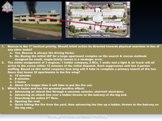 1. Rescue is the 1st tactical priority. Should initial action be directed towards physical searches in lieu of
any other tasks?
a. Yes. Rescue is always the driving factor.
b. No. Basing the initial IAP for a large apartment complex on the search & rescue methods
designed for small, single-family homes is a strategic error.
2. The initial assignment of 3 engines, 1 ladder company, 2 BCs, 1 ambo and a light & air truck will all
arrive to the scene within 12 minutes of the initial dispatch. Each suppression unit has 4-person
staffing. Based on this initial response how long will it take to complete a primary search of the two
floors that house 32 apartments in the fire wing?
a. 12 minutes
b. 8 minutes
c. 2 hours
d. About 5x’s longer than it will take to put the fire out.
3. Which is faster and has the greatest positive effect:
a. Advancing an attack line through a secured, exterior, stairwell steel-door.
b. Advancing an attack line over a ladder thrown to the balcony of the big end.
c. Searching the entire 2nd floor.
d. Opening the roof.
e. Quick hitting the fire from the yard, then advancing the line up a ladder, thrown to the balcony on
the big end…
 