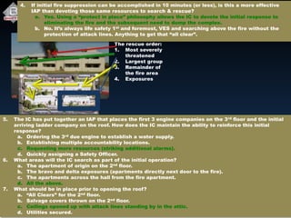 The rescue order:
1. Most severely
threatened
2. Largest group
3. Remainder of
the fire area
4. Exposures
4. If initial fire suppression can be accomplished in 10 minutes (or less), is this a more effective
IAP than devoting those same resources to search & rescue?
a. Yes. Using a “protect in place” philosophy allows the IC to devote the initial response to
eliminating the fire and the subsequent need to dump the complex.
b. No. It’s always life safety 1st and foremost, VES and searching above the fire without the
protection of attack lines. Anything to get that “all clear”.
5. The IC has put together an IAP that places the first 3 engine companies on the 3rd floor and the initial
arriving ladder company on the roof. How does the IC maintain the ability to reinforce this initial
response?
a. Ordering the 3rd due engine to establish a water supply.
b. Establishing multiple accountability locations.
c. Requesting more resources (striking additional alarms).
d. Quickly assigning a Safety Officer.
6. What areas will the IC search as part of the initial operation?
a. The apartment of origin on the 2nd floor.
b. The bravo and delta exposures (apartments directly next door to the fire).
c. The apartments across the hall from the fire apartment.
d. All the above.
7. What should be in place prior to opening the roof?
a. “All Clears” for the 2nd floor.
b. Salvage covers thrown on the 2nd floor.
c. Ceilings opened up with attack lines standing by in the attic.
d. Utilities secured.
 