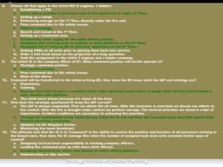 8. Choose all that apply to the initial IAP (3 engines, 1 ladder):
a. Establishing a PIO
b. Initial attack position is quickest route to the apartment of origin, 2nd floor.
c. Setting up a rehab.
d. Performing salvage on the 1st floor, directly under the fire unit.
e. Pass command due to life safety issues.
f. Offensive strategy.
g. Search and rescue of the 1st floor.
h. Setting up a treatment area.
i. Establishing water supply for the alpha attack position.
j. Assigning later arriving units to assume on deck positions on the 2nd floor.
k. Assigning the 2nd arriving BC to take over operations on the 2nd floor.
l. Getting PARs on all units prior to placing them back into service.
m. Order a fuel truck based on the projection of a long operation.
n. Hold the assignment to the initial 3 engines and a ladder company.
9. The initial IC is the company officer of E1. What command position will he/she operate in?
a. Strategic command position.
b. Fast attack position.
c. Pass command due to life safety issues.
d. None of the above.
10. Command will be transferred to the initial arriving BC. How does the BC know what the IAP and strategy are?
a. Experience.
b. Cunning.
c. Because the initial IC gave a complete initial radio report and used orders to assign later arriving that included a
task, location and objective.
d. The chief never knows because it’s chaos all the time.
11. How does the strategic positioned IC keep the IAP current?
a. The IAP is always sequential. First we obtain the all clear. After the structure is searched we devote our efforts to
fire control. After the fire is brought under control we perform salvage. The tactical priorities are listed in order of
importance. Incident conditions are secondary to achieving the priorities.
b. Through the combination of the visual factors (what the IC can see from the command post) and CAN reports from
forward operating companies.
c. Updates via the Dispatch Center.
d. Monitoring live news broadcast.
12. The ultimate test that the IC is in “command” is the ability to control the position and function of all personnel working in
the hazard zone. How does the IC manage this when the number of assigned task level units exceeds his/her span of
control?
a. Assigning tactical level responsibility to working company officers.
b. Loading the command post up with more chief officers.
c. Assigning tactical-level, warm zone bosses to active attack positions.
d. Implementing an Ops section.
 