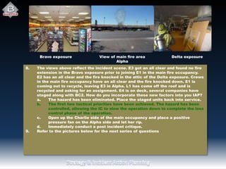 Delta exposureBravo exposure View of main fire area
Alpha
8. The views above reflect the incident scene. E3 got an all clear and found no fire
extension in the Bravo exposure prior to joining E1 in the main fire occupancy.
E2 has an all clear and the fire knocked in the attic of the Delta exposure. Crews
in the main fire occupancy have an all clear and the fire knocked down. E1 is
coming out to recycle, leaving E3 in Alpha. L1 has come off the roof and is
recycled and asking for an assignment. E4 is on deck, several companies have
staged along with BC2. How do you incorporate these new factors into you IAP?
a. The hazard has been eliminated. Place the staged units back into service.
b. The first two tactical priorities have been achieved. The hazard has been
controlled, allowing the IC to slow the operation down to complete the loss
control phase of the operation.
c. Open up the Charlie side of the main occupancy and place a positive
pressure fan on the Alpha side and let her rip.
d. Immediately conduct a post incident critique.
9. Refer to the pictures below for the next series of questions
 