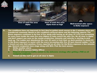 View of main fire area
Alpha
View of main fire area
Alpha from on high Well-involved attic space
in Delta exposure
9. The conditions have not improved (in fact they’ve gotten much worse) in the 3 minutes since you
transferred command. Based on the conditions pictured above and the following reports: The
Bravo exposure continues to be free of fire along with having an all clear. E1 & E3 are screaming
for more lines inside the main fire area (Alpha) to help control the attic fire. No all clear in Alpha
and don’t expect one soon as the smoke production, intensity and velocity is starting to pick
back up. The Ladder just abandoned the roof. E4 went in from their on deck position to assist E3
in the Bravo exposure to assist with the every increasing attic fire. E3 just cleared Ladder 1 to do
a trench cut over their position. Crews reported an all clear for the Bravo exposure a few minutes
ago. Several companies have stage along with BC2. Pick the best answer.
a. Strike another alarm
b. Order BC2 to assume Safety Officer
c. Request emergency traffic, switch to the defensive strategy after getting a PAR on all
assigned companies
d. Trench cut the roof to get an all clear in Alpha
 