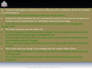 10. Choose all that apply to switching from an offensive IAP to a defensive IAP for this incident
(7 correct answers):
a. PARs on all units prior to switching to defensive master streams.
b. Despite the lethal conditions (for any unprotected humans) in the main fire occupancy an
all clear must be achieved prior to switching to defensive the strategy.
c. Assign BC2 to assume Alpha to provide tactical-level management in managing the
strategic shift.
d. The entire structure must be written off.
e. The Bravo exposure should be protected so long as there is savable property that can be
protected without taking a large, unmanageable risk.
f. Small diameter attack lines that aren’t being used to protect exposures should be broken
and reloaded to prevent “creeping”.
g. The IC must make strategic shifts thru the use of emergency traffic over the tactical radio
channel.
h. The IC must clear any change in the strategy with the Incident Safety Officer.
i. A major firefighter safety item for defensive operations is establishing collapse zones and
enforcing them.
j. The number one goal of defensive water application is protecting savable property
(exposures).
 
