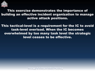 This exercise demonstrates the importance of
building an effective incident organization to manage
active attack positions.
This tactical-level is a requirement for the IC to avoid
task-level overload. When the IC becomes
overwhelmed by too many task level the strategic
level ceases to be effective.
 