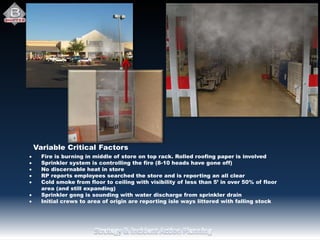  Fire is burning in middle of store on top rack. Rolled roofing paper is involved
 Sprinkler system is controlling the fire (8-10 heads have gone off)
 No discernable heat in store
 RP reports employees searched the store and is reporting an all clear
 Cold smoke from floor to ceiling with visibility of less than 5’ in over 50% of floor
area (and still expanding)
 Sprinkler gong is sounding with water discharge from sprinkler drain
 Initial crews to area of origin are reporting isle ways littered with falling stock
Variable Critical Factors
 
