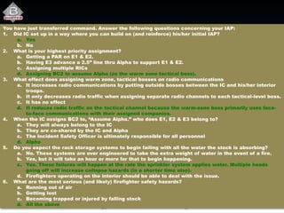 You have just transferred command. Answer the following questions concerning your IAP:
1. Did IC set up in a way where you can build on (and reinforce) his/her initial IAP?
a. Yes
b. No
2. What is your highest priority assignment?
a. Getting a PAR on E1 & E2.
b. Having E3 advance a 2.5” line thru Alpha to support E1 & E2.
c. Assigning multiple RICs
d. Assigning BC2 to assume Alpha (as the warm zone tactical boss).
3. What effect does assigning warm zone, tactical bosses on radio communications
a. It increases radio communications by putting outside bosses between the IC and his/her interior
troops.
b. It only decreases radio traffic when assigning separate radio channels to each tactical-level boss.
c. It has no effect
d. It reduces radio traffic on the tactical channel because the warm-zone boss primarily uses face-
to-face communications with their assigned companies.
4. When the IC assigns BC2 to, “Assume Alpha.” who does E1, E2 & E3 belong to?
a. They will always belong to the IC
b. They are co-shared by the IC and Alpha
c. The Incident Safety Officer is ultimately responsible for all personnel
d. Alpha
5. Do you expect the rack storage systems to begin failing with all the water the stock is absorbing?
a. No. These systems are over engineered to take the extra weight of water in the event of a fire.
b. Yes, but it will take an hour or more for that to begin happening.
c. Yes. These failures will happen at the rate the sprinkler system applies water. Multiple heads
going off will increase collapse hazards (in a shorter time also).
d. Firefighters operating on the interior should be able to deal with the issue.
6. What are the most serious (and likely) firefighter safety hazards?
a. Running out of air
b. Getting lost
c. Becoming trapped or injured by falling stock
d. All the above
 