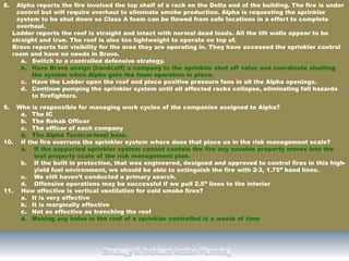 8. Alpha reports the fire involved the top shelf of a rack on the Delta end of the building. The fire is under
control but will require overhaul to eliminate smoke production. Alpha is requesting the sprinkler
system to be shut down so Class A foam can be flowed from safe locations in a effort to complete
overhaul.
Ladder reports the roof is straight and intact with normal dead loads. All the tilt walls appear to be
straight and true. The roof is also too lightweight to operate on top of.
Bravo reports fair visibility for the area they are operating in. They have accessed the sprinkler control
room and have no needs in Bravo.
a. Switch to a controlled defensive strategy.
b. Have Bravo assign (handcuff) a company to the sprinkler shut off valve and coordinate shutting
the system when Alpha gets the foam operation in place.
c. Have the Ladder open the roof and place positive pressure fans in all the Alpha openings.
d. Continue pumping the sprinkler system until all affected racks collapse, eliminating fall hazards
to firefighters.
9. Who is responsible for managing work cycles of the companies assigned to Alpha?
a. The IC
b. The Rehab Officer
c. The officer of each company
d. The Alpha Tactical-level boss.
10. If the fire overruns the sprinkler system where does that place us in the risk management scale?
a. If the supported sprinkler system cannot contain the fire any savable property moves into the
lost property scale of the risk management plan.
b. If the built in protection, that was engineered, designed and approved to control fires in this high-
yield fuel environment, we should be able to extinguish the fire with 2-3, 1.75” hand lines.
c. We still haven’t conducted a primary search.
d. Offensive operations may be successful if we pull 2.5” lines to the interior
11. How effective is vertical ventilation for cold smoke fires?
a. It is very effective
b. It is marginally effective
c. Not as effective as trenching the roof
d. Making any holes in the roof of a sprinkler controlled is a waste of time
 