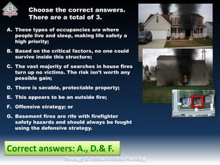 Choose the correct answers.
There are a total of 3..
A. These types of occupancies are where
people live and sleep, making life safety a
high priority;
B. Based on the critical factors, no one could
survive inside this structure;
C. The vast majority of searches in house fires
turn up no victims. The risk isn’t worth any
possible gain;
D. There is savable, protectable property;
E. This appears to be an outside fire;
F. Offensive strategy; or
G. Basement fires are rife with firefighter
safety hazards and should always be fought
using the defensive strategy.
Correct answers: A., D.& F.
 