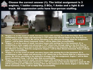 Choose the correct answer (1). The initial assignment is 3
engines, 1 ladder company, 2 BCs, 1 Ambo and a light & air
truck. All suppression units have four-person staffing.
A. “Engine 1 is on the scene of small, two-story house with working fire on the first floor. E1 is
establishing a water supply and advancing a 1.75” attack line through Alpha to the first floor for
search, rescue & fire control. We will be operating in the offensive strategy. Hold the assignment.
Engine 1 will be Main Street Command. Pump 1 will be Alpha Side accountability.
B. “Engine 1 is on the scene of small, two-story house with working fire in the basement. E1 is
establishing a water supply and advancing a 1.75” attack line through alpha to the first floor for
search, rescue, fire control and to hold the stairs leading to the basement. We will be operating in
the offensive strategy. Hold the assignment. Engine 1 will be Main Street Command. Pump 1 will be
Alpha Side accountability.
C. “Engine 1 is on the scene of small, two-story house with working fire in the basement. E1 is
establishing a water supply and advancing a 2.5” attack line to the Charlie Side for a defensive fire
attack. We will be operating in the defensive strategy. Hold the assignment. Engine 1 will be Main
Street Command. Pump 1 will be Alpha Side accountability.
D. “Engine 1 is on the scene of small, two-story house with working fire in the basement. E1 is
establishing a water supply and advancing a 1.75” attack line to the Charlie Side for a quick hit. We
will be operating in the offensive strategy. Give me the balance of the alarm. Engine 1 will be Main
Street Command. Pump 1 will be Alpha Side accountability.
 