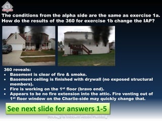 The conditions from the alpha side are the same as exercise 1a.
How do the results of the 360 for exercise 1b change the IAP?
360 reveals:
 Basement is clear of fire & smoke.
 Basement ceiling is finished with drywall (no exposed structural
members).
 Fire is working on the 1st floor (bravo end).
 Appears to be no fire extension into the attic. Fire venting out of
1st floor window on the Charlie-side may quickly change that.
See next slide for answers 1-5
 