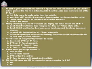 1. As part of your 360 would you perform a “quick hit” from the exterior on the Charlie
side to prevent the fire from extending into the attic space over the bravo end of the
1st floor?
a. No. Only cowards apply water from the outside.
b. Yes. Both NIST and UL fire research demonstrates this is an effective tactic.
c. I don’t know. I’m still on the fence with all this new data.
d. None of the above.
2. After performing the 360 where would you deploy the initial attack line off E1?
a. Quick hit it from Charlie then redeploy line thru to 1st floor, alpha-side.
b. Quick hit it from Charlie, then force entry into basement thru large basement
window.
c. No quick hit. Redeploy line to 1st floor, alpha-side.
d. Based on lightweight construction strategy is defensive and all operations will
be from safe, exterior positions.
3. Prioritization of assignments/positions to cover:
a. Basement, 2nd floor, 1st floor.
b. 2nd floor, 1st floor, basement.
c. Basement, 1st floor, 2nd floor.
d. 1st floor, 2nd floor, basement.
4. Where would you assign Ladder 1?
a. Roof to vent.
b. Basement to search.
c. 2nd floor for fire control.
d. 1st floor to assist with search and ventilate.
5. Did the 360 cause you IAP to change between scenarios 1a & 1b?
a. Yes
b. No
 