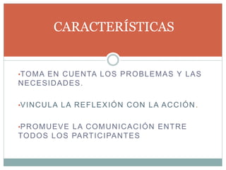 •TOMA EN CUENTA LOS PROBLEMAS Y LAS
NECESIDADES.
•VINCULA LA REFLEXIÓN CON LA ACCIÓN.
•PROMUEVE LA COMUNICACIÓN ENTRE
TODOS LOS PARTICIPANTES
CARACTERÍSTICAS