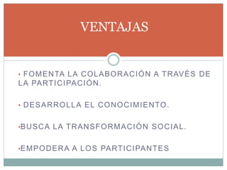 • FOMENTA LA COLABORACIÓN A TRAVÉS DE
LA PARTICIPACIÓN.
• DESARROLLA EL CONOCIMIENTO.
•BUSCA LA TRANSFORMACIÓN SOCIAL.
•EMPODERA A LOS PARTICIPANTES
VENTAJAS