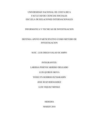UNIVERSIDAD NACIONAL DE COSTA RICA
FACULTAD DE CIENCIAS SOCIALES
ESCUELA DE RELACIONES INTERNACIONALES
INFORMATICA Y TECNICAS DE INVESTIGACION
DEFENSA APOYO PARTICIPATIVO COMO METODO DE
INVESTIGACION
M.SC. LUIS DIEGO SALAS OCAMPO
INTEGRANTES:
LARISSA PORTOCARRERO DELGADO
LUIS QUIROS MOYA
YOSELYN RODRIGUEZ BARADIN
JOSE RUIZ HERNANDEZ
LUIS VIQUEZ MONGE
HEREDIA
MARZO 2016
 