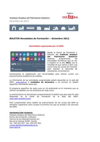 Diciembre de 2012




BOLETIN Novedades de Formación – diciembre 2012


                       Actividades organizadas por el IAPH


                                             Desde el Centro de Formación y
                                             Difusión del Instituto Andaluz
                                             del     Patrimonio        Histórico
                                             estamos       programando        las
                                             actividades formativas que se van
                                             a impartir en el año 2013, con la
                                             novedad de que vamos a abrir una
                                             nueva línea de cursos de iniciación
                                             para atender la demanda de
                                             estudiantes universitarios.
Comenzamos la colaboración con Universidades para ofrecer cursos con
reconocimiento académico de créditos.

La información de las actividades programadas estará disponible en la web del
IAPH: www.iaph.es a mediados de diciembre y se enviará un boletín
específico informando sobre ello.

El programa específico de cada curso se irá publicando en el momento que se
ultimen los detalles con los directores de cada curso.

La preinscripción se formalizará cumplimentando el boletín que para este fin está
disponible   en    el   Canal    de  Formación    de    la   Web    del    IAPH:
www.iaph.es/web/cursos

Para cumplimentar dicho boletín de preinscripción de los cursos del IAPH es
necesario registrarse como usuario la primera vez que se acceda a los servicios
del IAPH.


INFORMACIÓN GENERAL
Instituto Andaluz del Patrimonio Histórico
Centro de Formación y Difusión
Camino de los Descubrimientos s/n
Isla de la Cartuja 41092 Sevilla
Tel.: 955 037 047 Fax: 955 037 001
cursos.iaph@juntadeandalucia.es
www.iaph.es
 