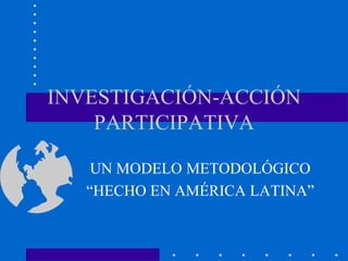 INVESTIGACIÓN-ACCIÓN
PARTICIPATIVA
UN MODELO METODOLÓGICO
“HECHO EN AMÉRICA LATINA”
 
