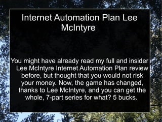Internet Automation Plan Lee
             McIntyre


You might have already read my full and insider
 Lee McIntyre Internet Automation Plan review
   before, but thought that you would not risk
   your money. Now, the game has changed,
  thanks to Lee McIntyre, and you can get the
    whole, 7-part series for what? 5 bucks.
 
