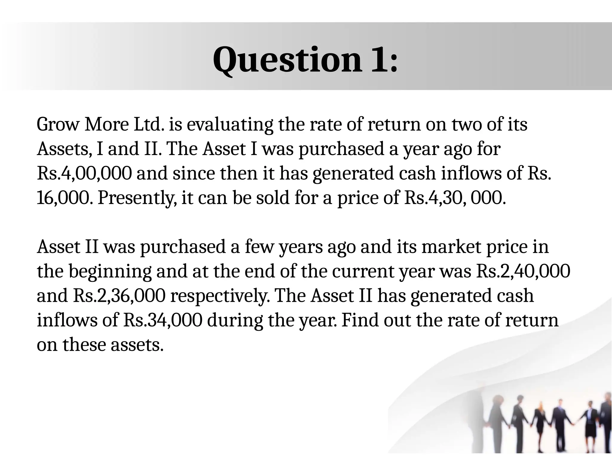Question 1:
Grow More Ltd. is evaluating the rate of return on two of its
Assets, I and II. The Asset I was purchased a year ago for
Rs.4,00,000 and since then it has generated cash inflows of Rs.
16,000. Presently, it can be sold for a price of Rs.4,30, 000.
Asset II was purchased a few years ago and its market price in
the beginning and at the end of the current year was Rs.2,40,000
and Rs.2,36,000 respectively. The Asset II has generated cash
inflows of Rs.34,000 during the year. Find out the rate of return
on these assets.
 