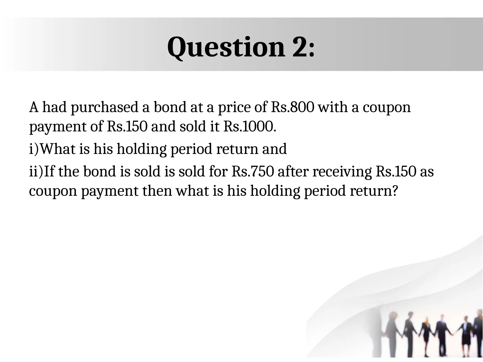 A had purchased a bond at a price of Rs.800 with a coupon
payment of Rs.150 and sold it Rs.1000.
i)What is his holding period return and
ii)If the bond is sold is sold for Rs.750 after receiving Rs.150 as
coupon payment then what is his holding period return?
Question 2:
 