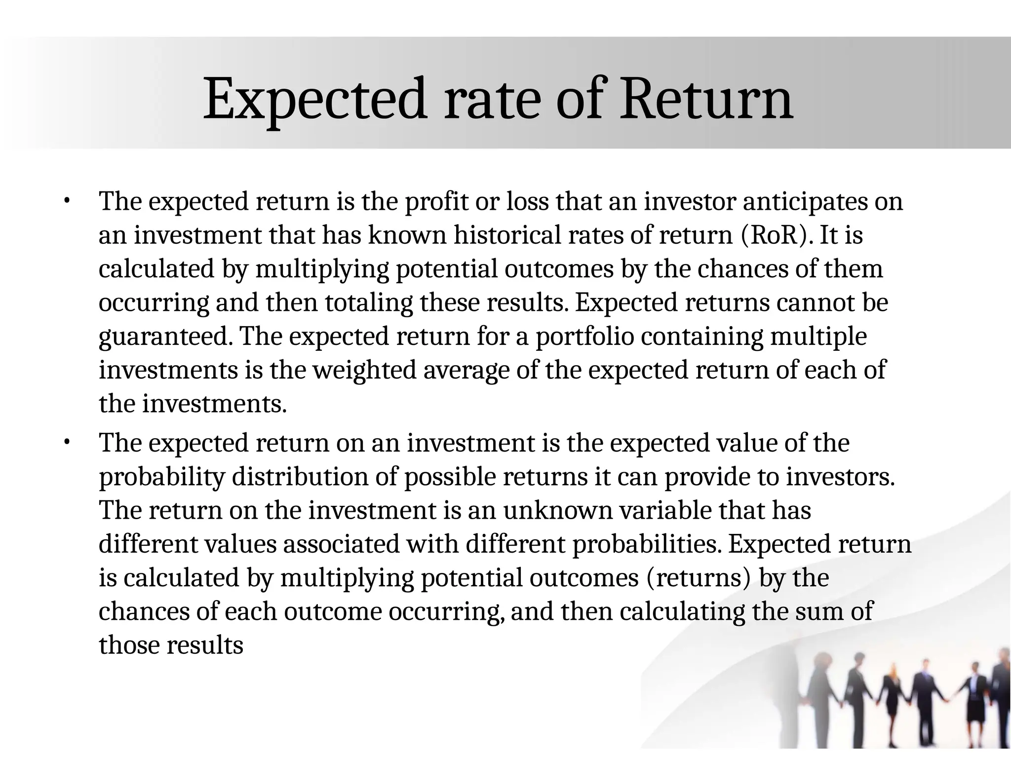 Expected rate of Return
• The expected return is the profit or loss that an investor anticipates on
an investment that has known historical rates of return (RoR). It is
calculated by multiplying potential outcomes by the chances of them
occurring and then totaling these results. Expected returns cannot be
guaranteed. The expected return for a portfolio containing multiple
investments is the weighted average of the expected return of each of
the investments.
• The expected return on an investment is the expected value of the
probability distribution of possible returns it can provide to investors.
The return on the investment is an unknown variable that has
different values associated with different probabilities. Expected return
is calculated by multiplying potential outcomes (returns) by the
chances of each outcome occurring, and then calculating the sum of
those results
 