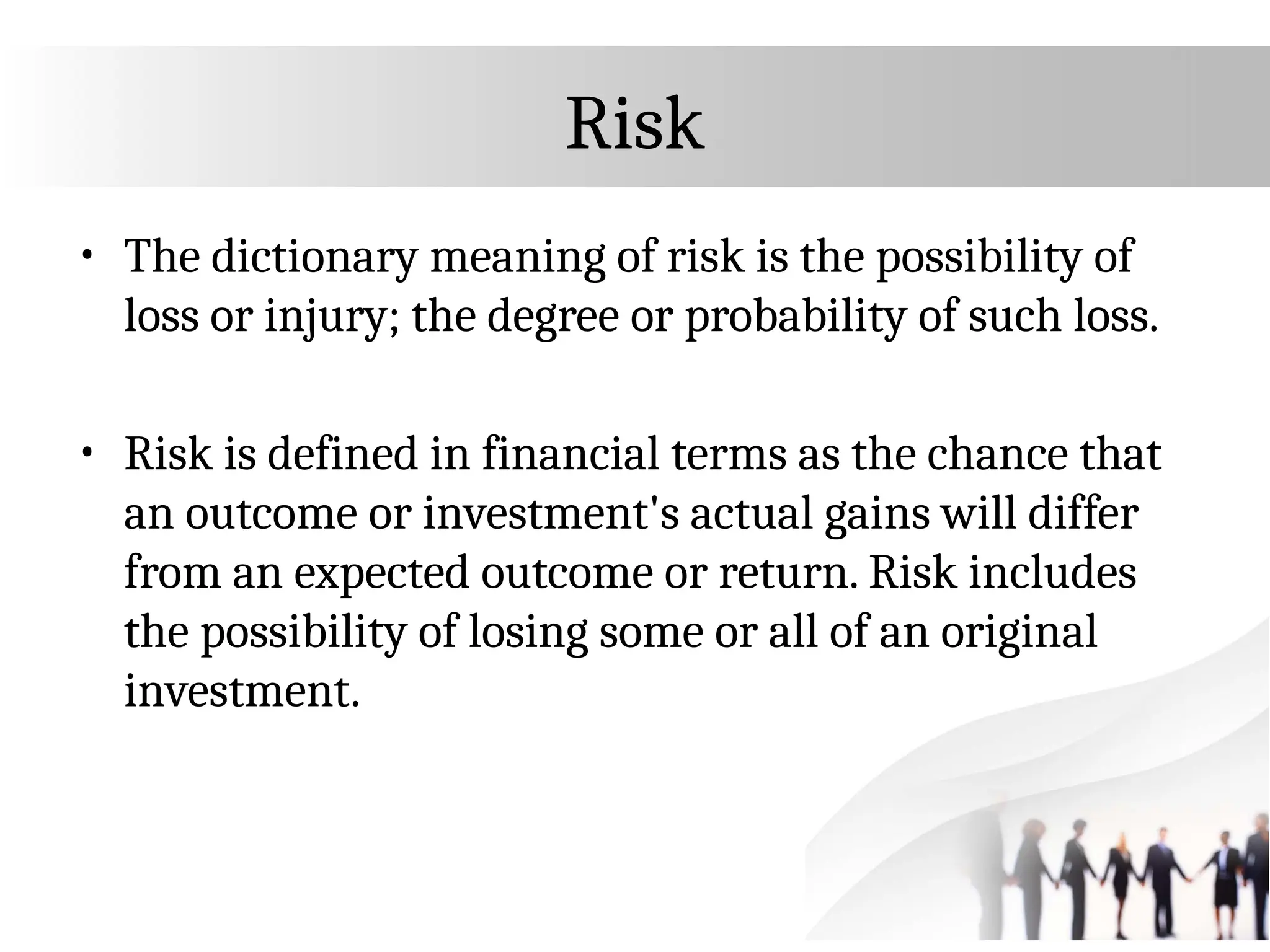 Risk
• The dictionary meaning of risk is the possibility of
loss or injury; the degree or probability of such loss.
• Risk is defined in financial terms as the chance that
an outcome or investment's actual gains will differ
from an expected outcome or return. Risk includes
the possibility of losing some or all of an original
investment.
 