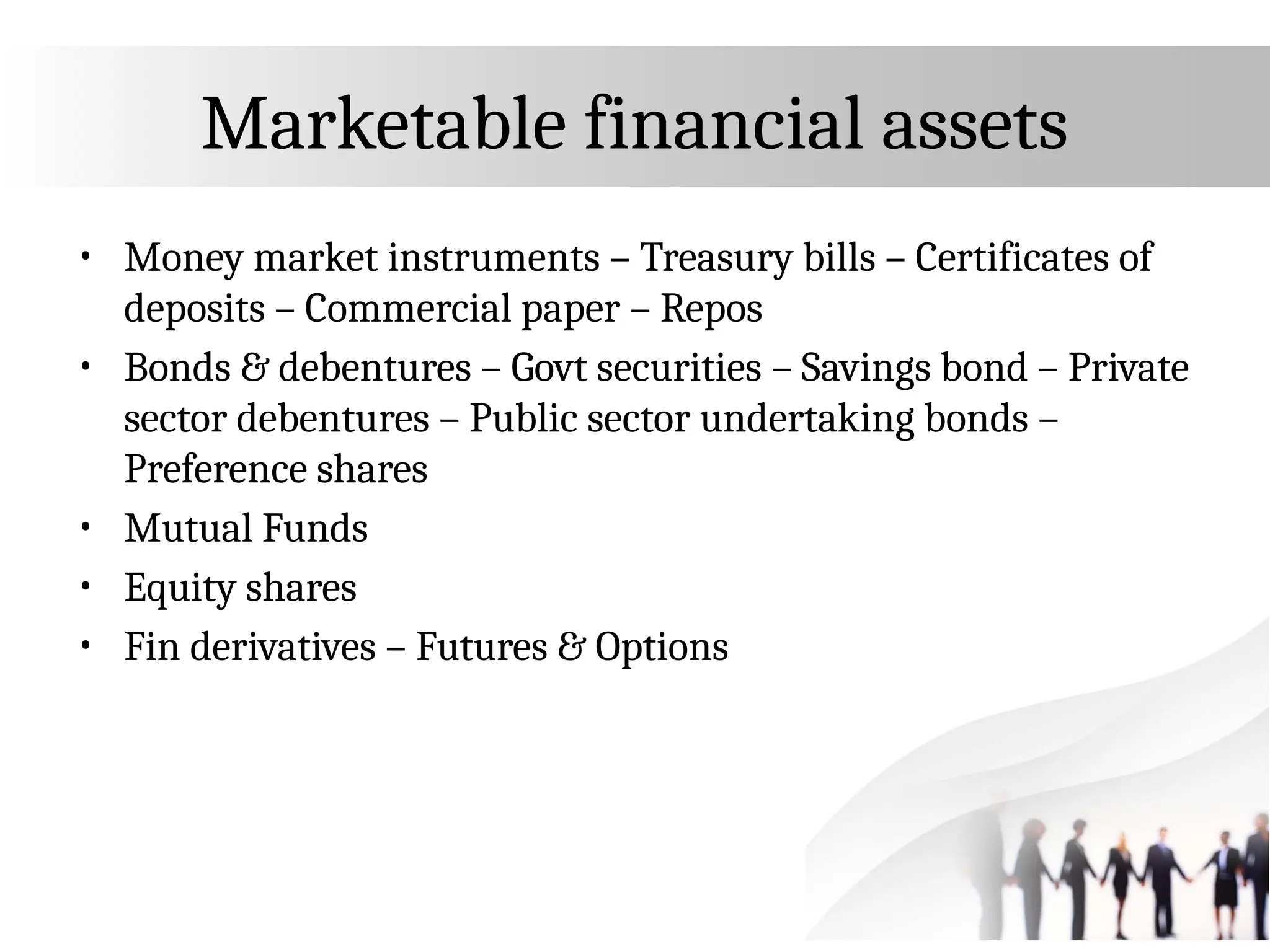 Marketable financial assets
• Money market instruments – Treasury bills – Certificates of
deposits – Commercial paper – Repos
• Bonds & debentures – Govt securities – Savings bond – Private
sector debentures – Public sector undertaking bonds –
Preference shares
• Mutual Funds
• Equity shares
• Fin derivatives – Futures & Options
 