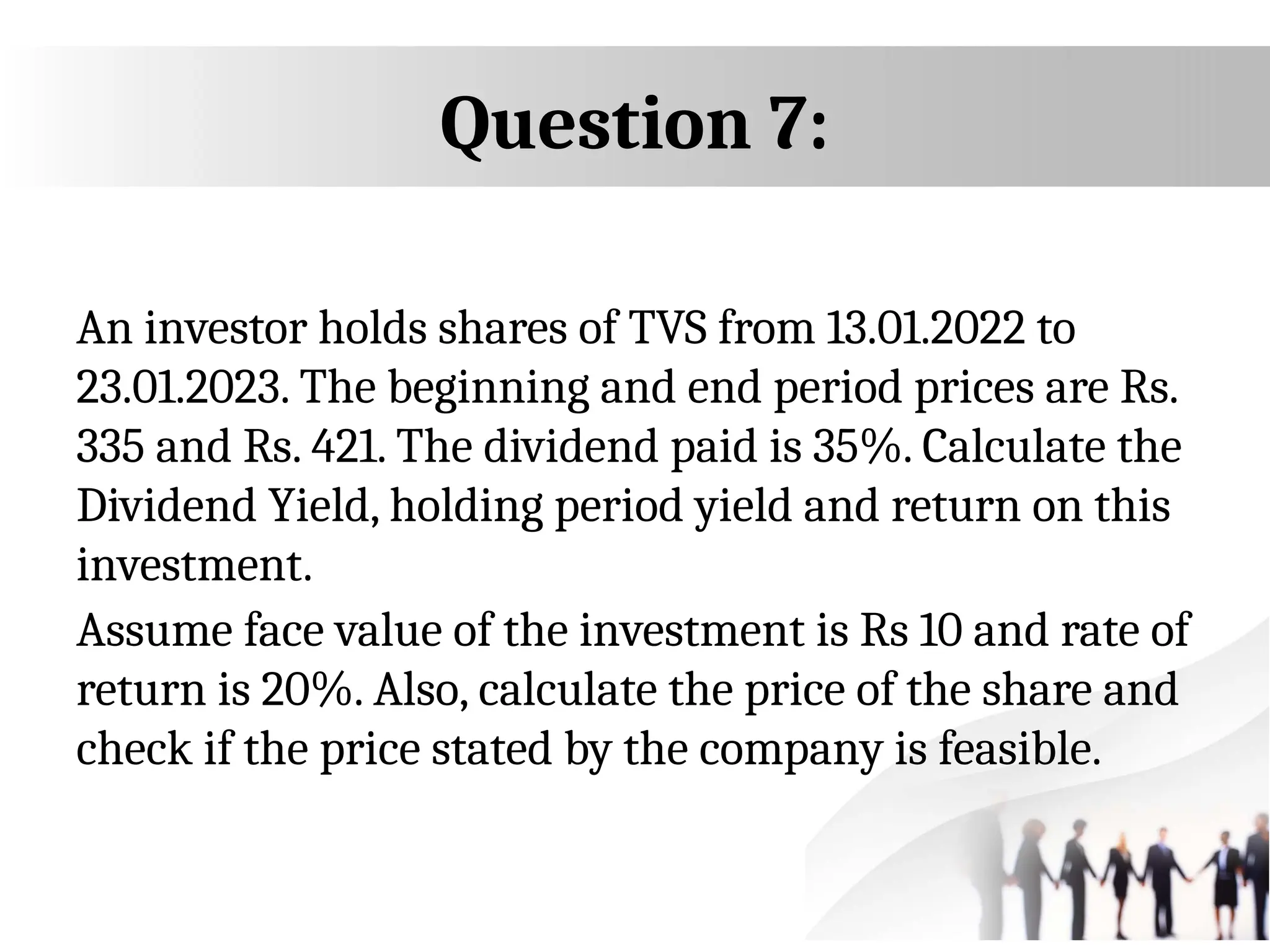 Question 7:
An investor holds shares of TVS from 13.01.2022 to
23.01.2023. The beginning and end period prices are Rs.
335 and Rs. 421. The dividend paid is 35%. Calculate the
Dividend Yield, holding period yield and return on this
investment.
Assume face value of the investment is Rs 10 and rate of
return is 20%. Also, calculate the price of the share and
check if the price stated by the company is feasible.
 