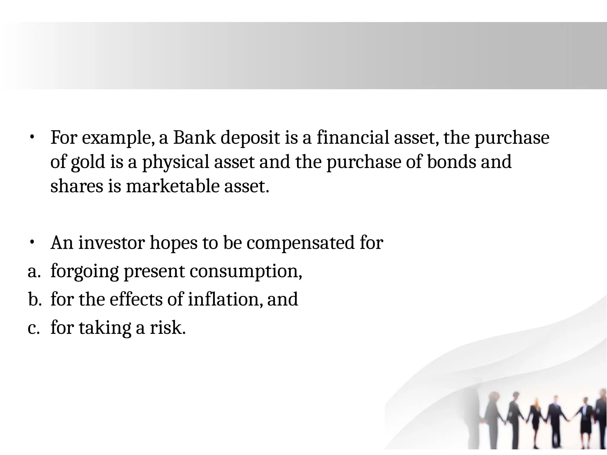 • For example, a Bank deposit is a financial asset, the purchase
of gold is a physical asset and the purchase of bonds and
shares is marketable asset.
• An investor hopes to be compensated for
a. forgoing present consumption,
b. for the effects of inflation, and
c. for taking a risk.
 