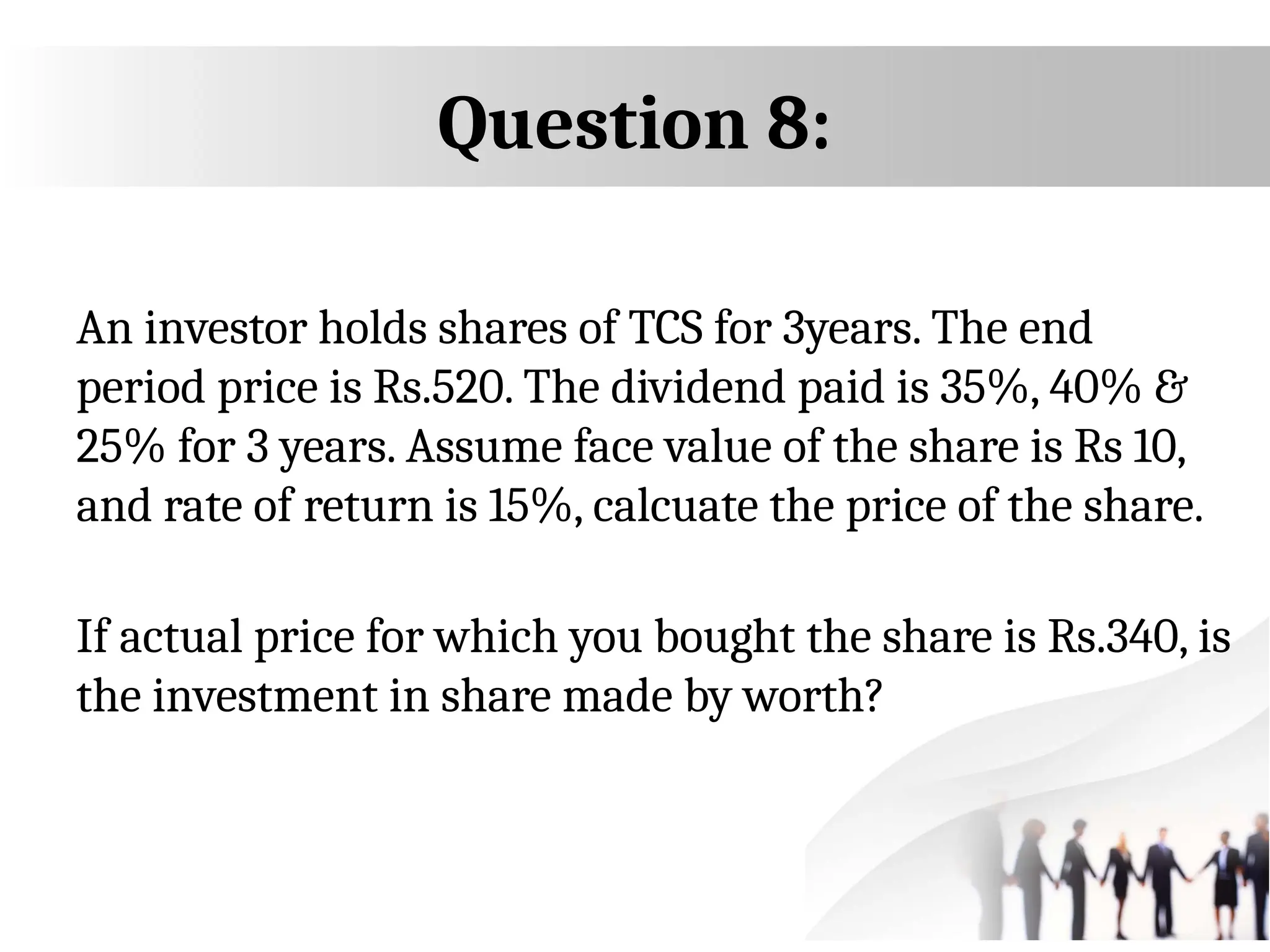 Question 8:
An investor holds shares of TCS for 3years. The end
period price is Rs.520. The dividend paid is 35%, 40% &
25% for 3 years. Assume face value of the share is Rs 10,
and rate of return is 15%, calcuate the price of the share.
If actual price for which you bought the share is Rs.340, is
the investment in share made by worth?
 