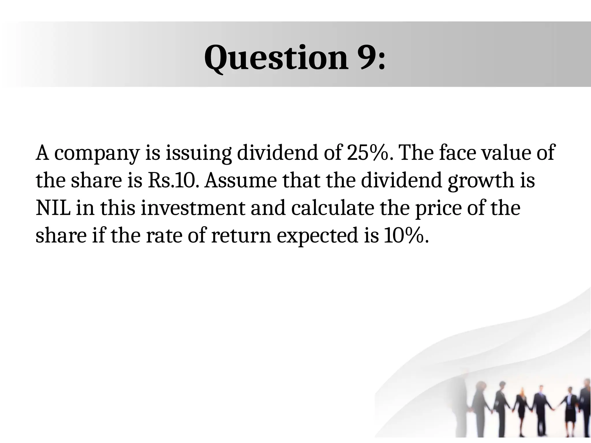 Question 9:
A company is issuing dividend of 25%. The face value of
the share is Rs.10. Assume that the dividend growth is
NIL in this investment and calculate the price of the
share if the rate of return expected is 10%.
 
