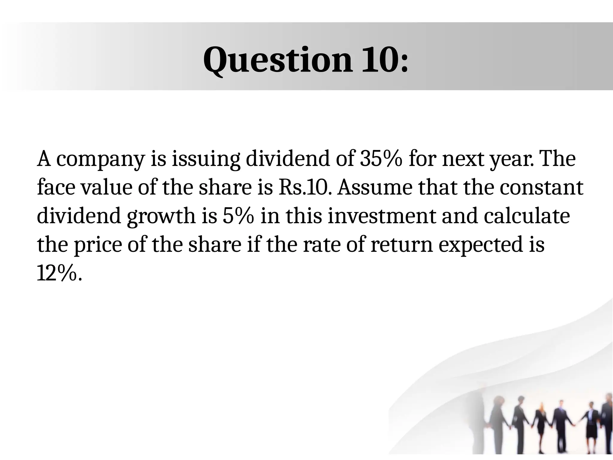 Question 10:
A company is issuing dividend of 35% for next year. The
face value of the share is Rs.10. Assume that the constant
dividend growth is 5% in this investment and calculate
the price of the share if the rate of return expected is
12%.
 
