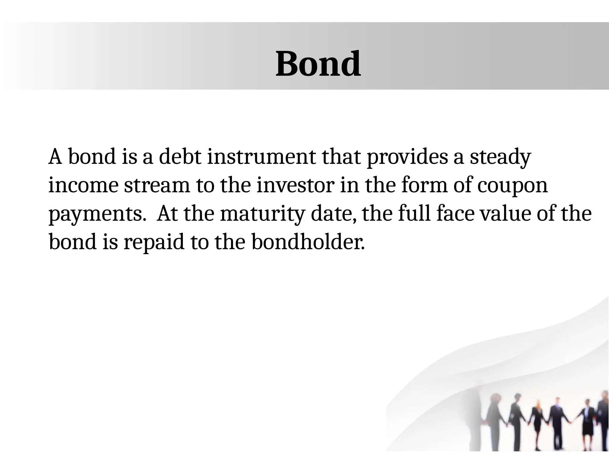 Bond
A bond is a debt instrument that provides a steady
income stream to the investor in the form of coupon
payments. At the maturity date, the full face value of the
bond is repaid to the bondholder.
 
