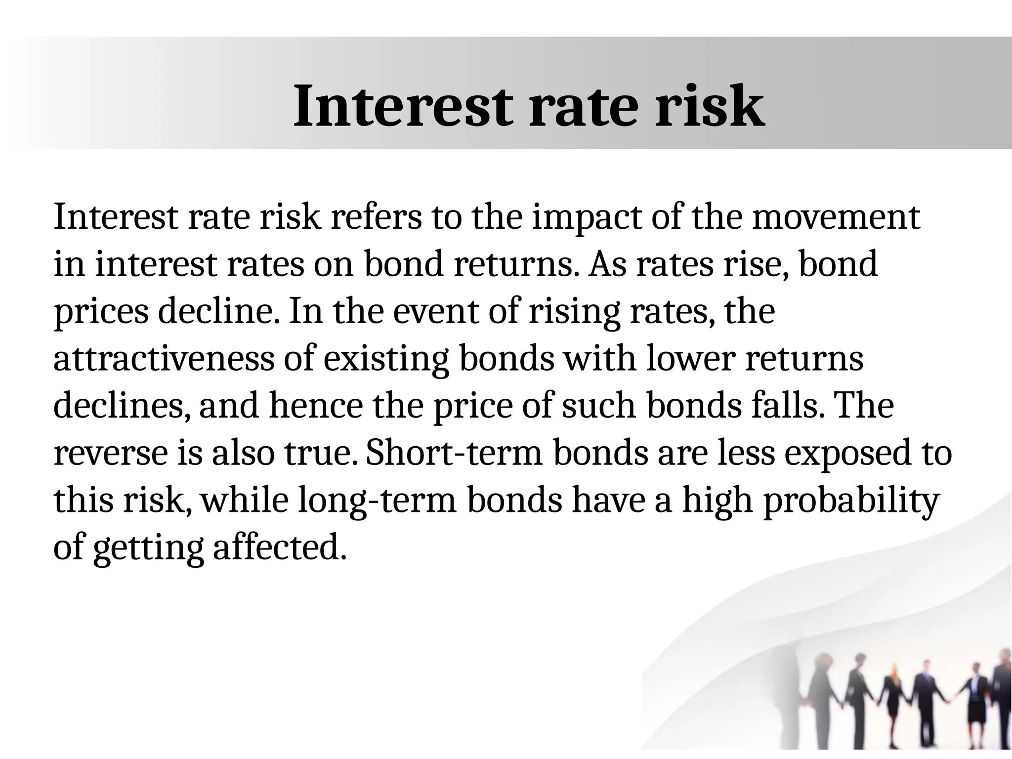 Interest rate risk
Interest rate risk refers to the impact of the movement
in interest rates on bond returns. As rates rise, bond
prices decline. In the event of rising rates, the
attractiveness of existing bonds with lower returns
declines, and hence the price of such bonds falls. The
reverse is also true. Short-term bonds are less exposed to
this risk, while long-term bonds have a high probability
of getting affected.
 