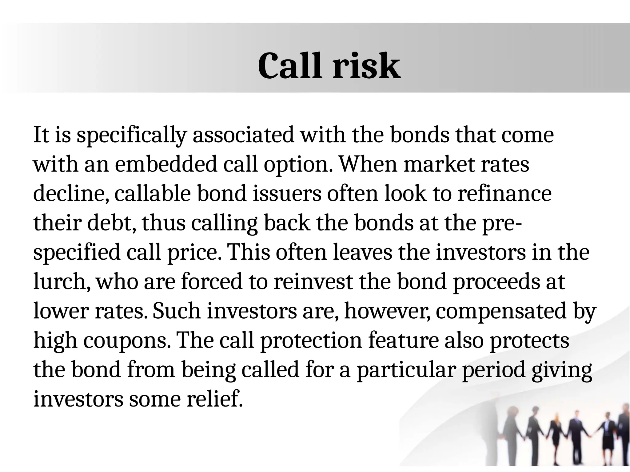 Call risk
It is specifically associated with the bonds that come
with an embedded call option. When market rates
decline, callable bond issuers often look to refinance
their debt, thus calling back the bonds at the pre-
specified call price. This often leaves the investors in the
lurch, who are forced to reinvest the bond proceeds at
lower rates. Such investors are, however, compensated by
high coupons. The call protection feature also protects
the bond from being called for a particular period giving
investors some relief.
 