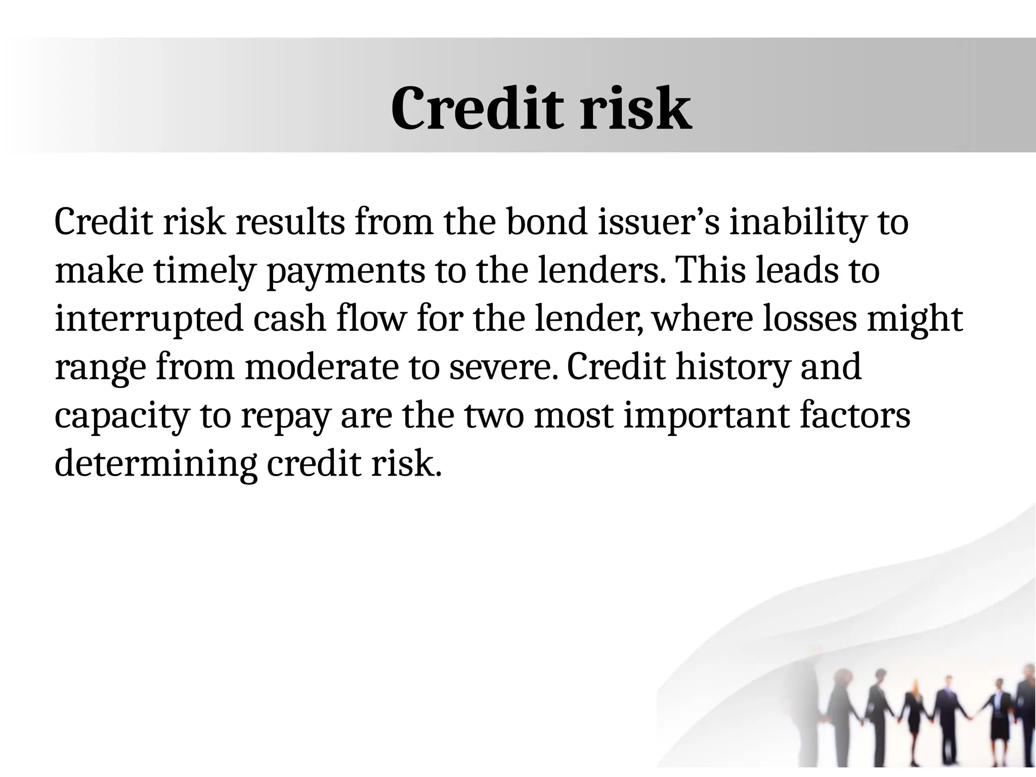 Credit risk
Credit risk results from the bond issuer’s inability to
make timely payments to the lenders. This leads to
interrupted cash flow for the lender, where losses might
range from moderate to severe. Credit history and
capacity to repay are the two most important factors
determining credit risk.
 