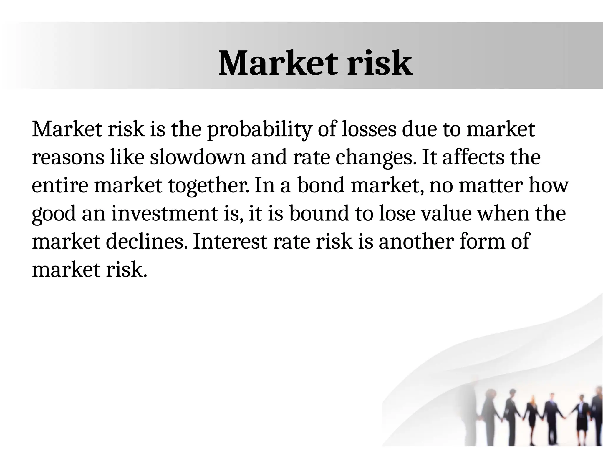 Market risk
Market risk is the probability of losses due to market
reasons like slowdown and rate changes. It affects the
entire market together. In a bond market, no matter how
good an investment is, it is bound to lose value when the
market declines. Interest rate risk is another form of
market risk.
 