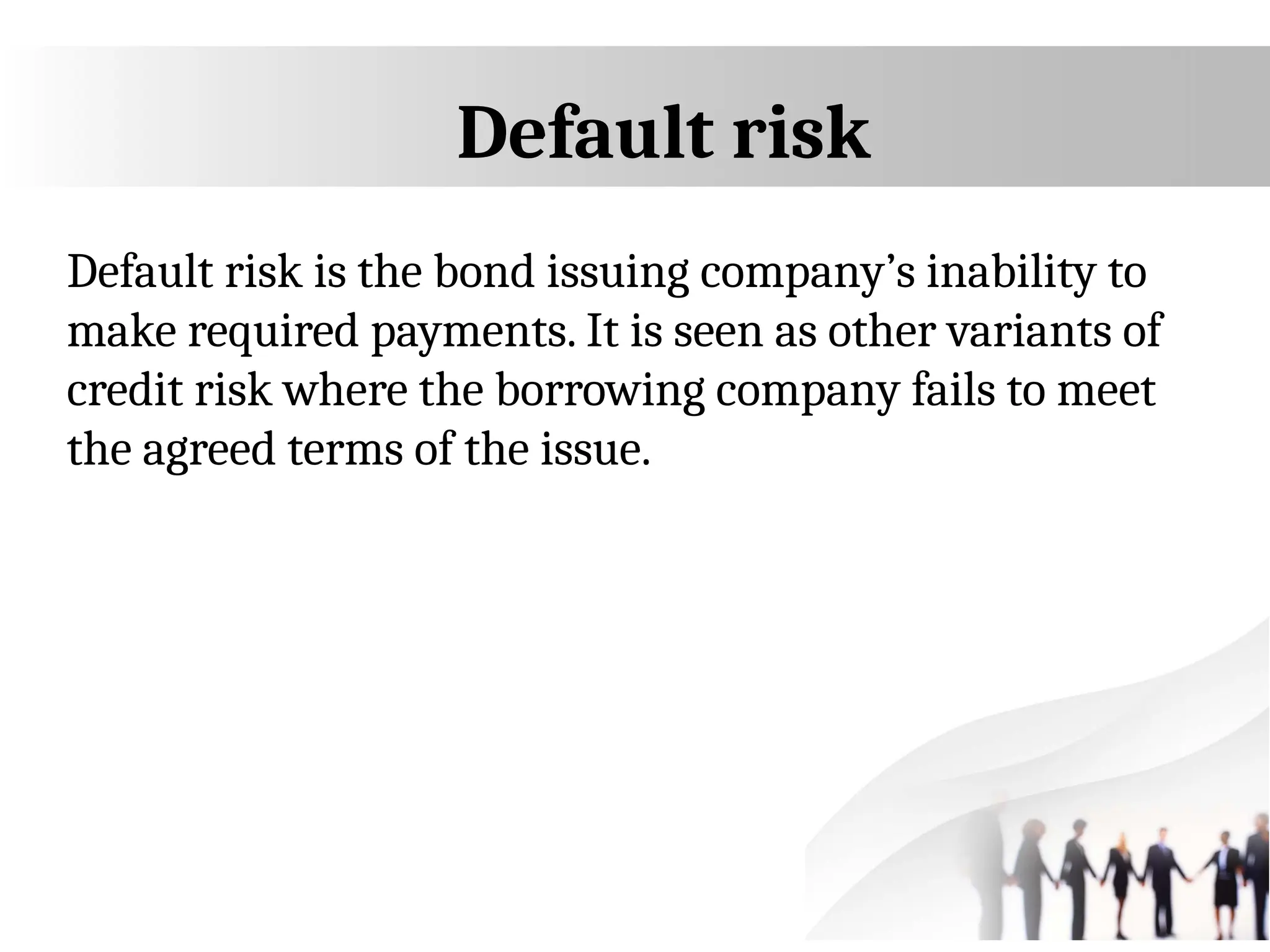Default risk
Default risk is the bond issuing company’s inability to
make required payments. It is seen as other variants of
credit risk where the borrowing company fails to meet
the agreed terms of the issue.
 