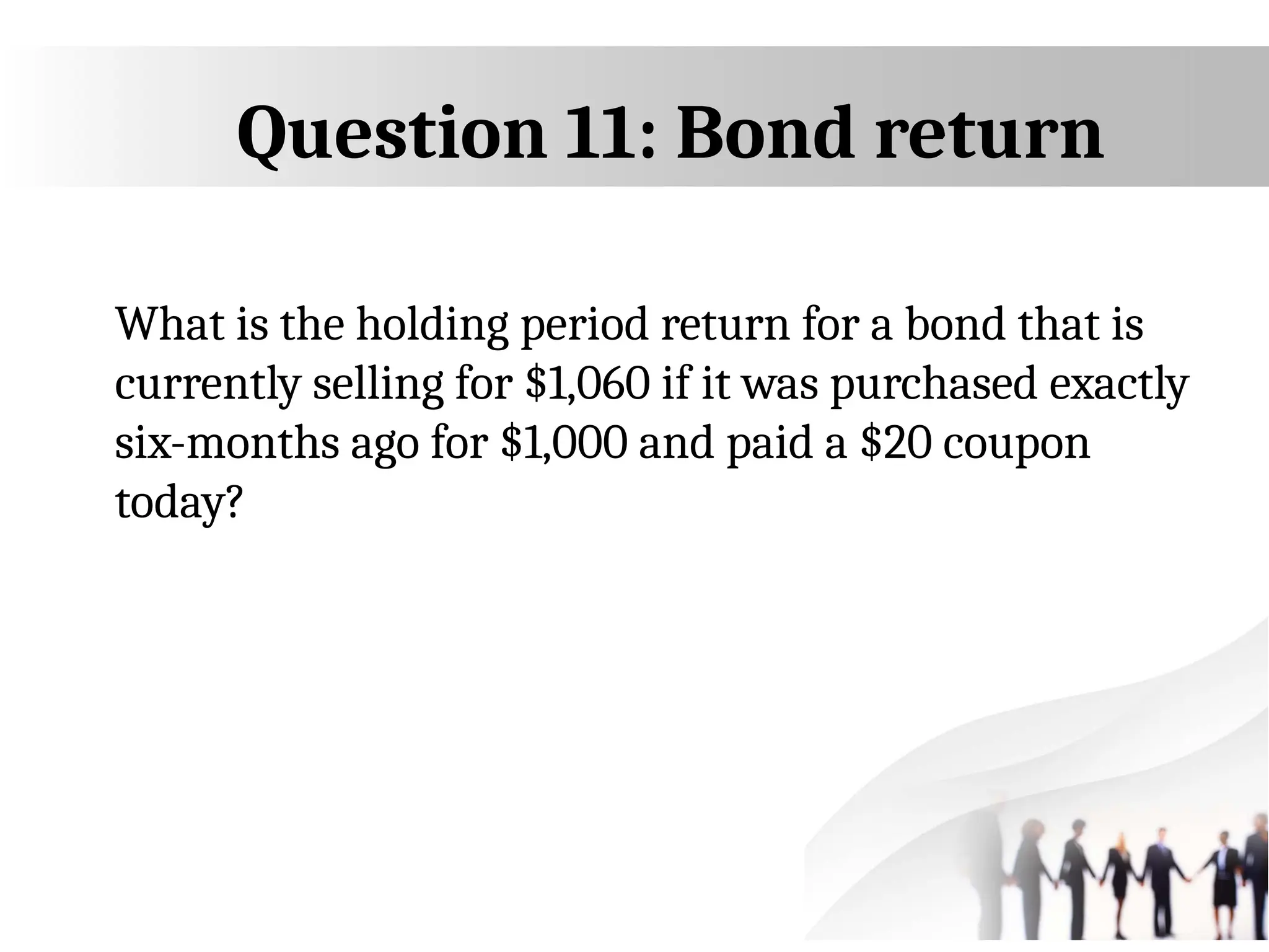 Question 11: Bond return
What is the holding period return for a bond that is
currently selling for $1,060 if it was purchased exactly
six-months ago for $1,000 and paid a $20 coupon
today?
 