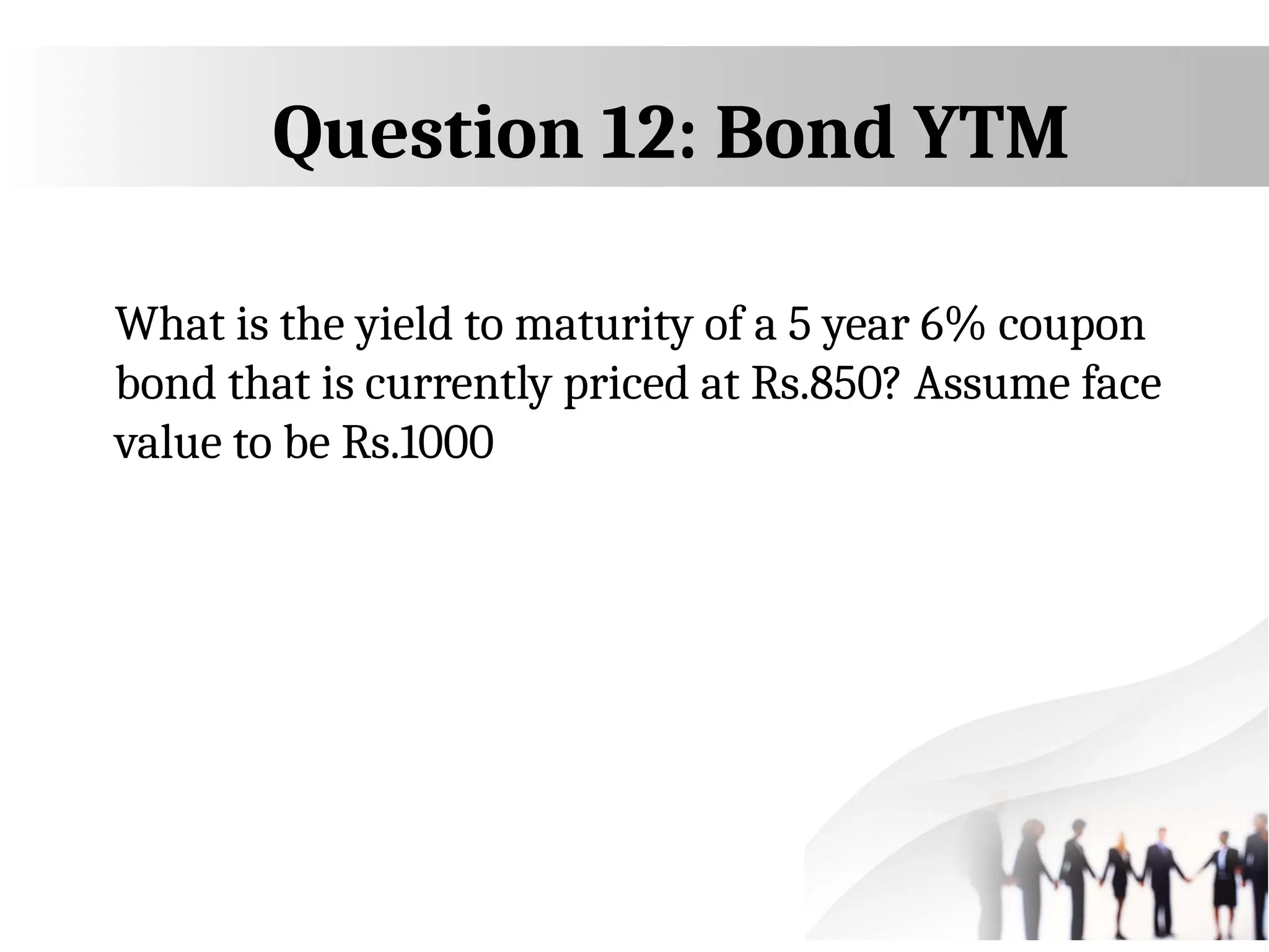 Question 12: Bond YTM
What is the yield to maturity of a 5 year 6% coupon
bond that is currently priced at Rs.850? Assume face
value to be Rs.1000
 