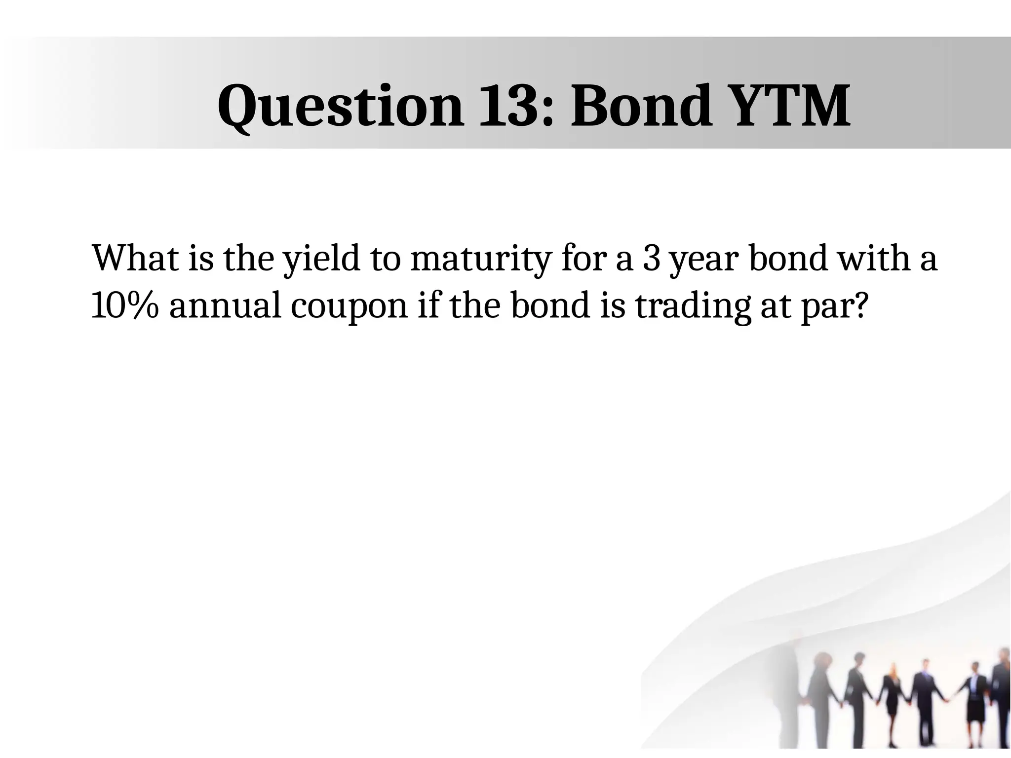 Question 13: Bond YTM
What is the yield to maturity for a 3 year bond with a
10% annual coupon if the bond is trading at par?
 