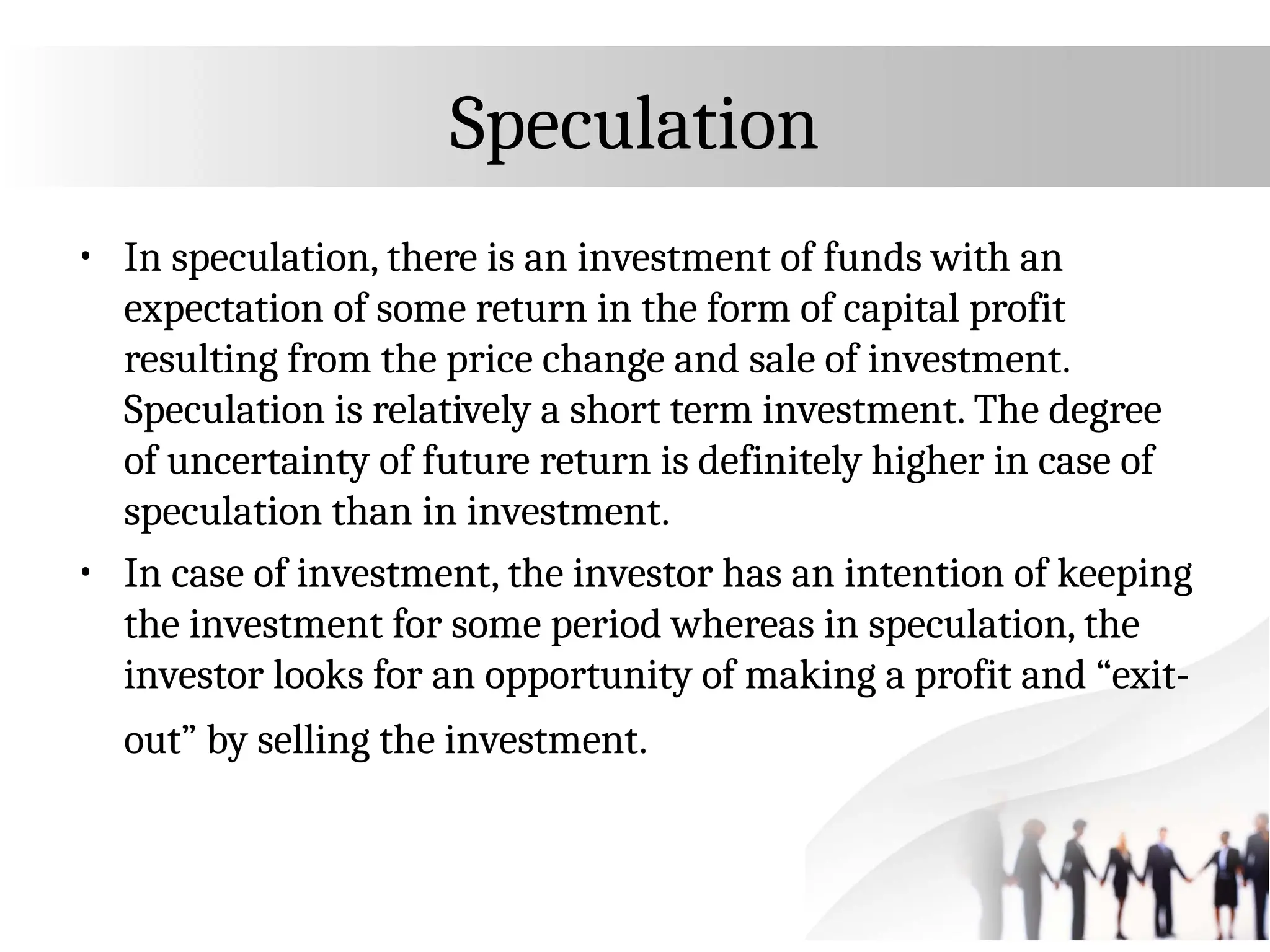 Speculation
• In speculation, there is an investment of funds with an
expectation of some return in the form of capital profit
resulting from the price change and sale of investment.
Speculation is relatively a short term investment. The degree
of uncertainty of future return is definitely higher in case of
speculation than in investment.
• In case of investment, the investor has an intention of keeping
the investment for some period whereas in speculation, the
investor looks for an opportunity of making a profit and “exit-
out” by selling the investment.
 