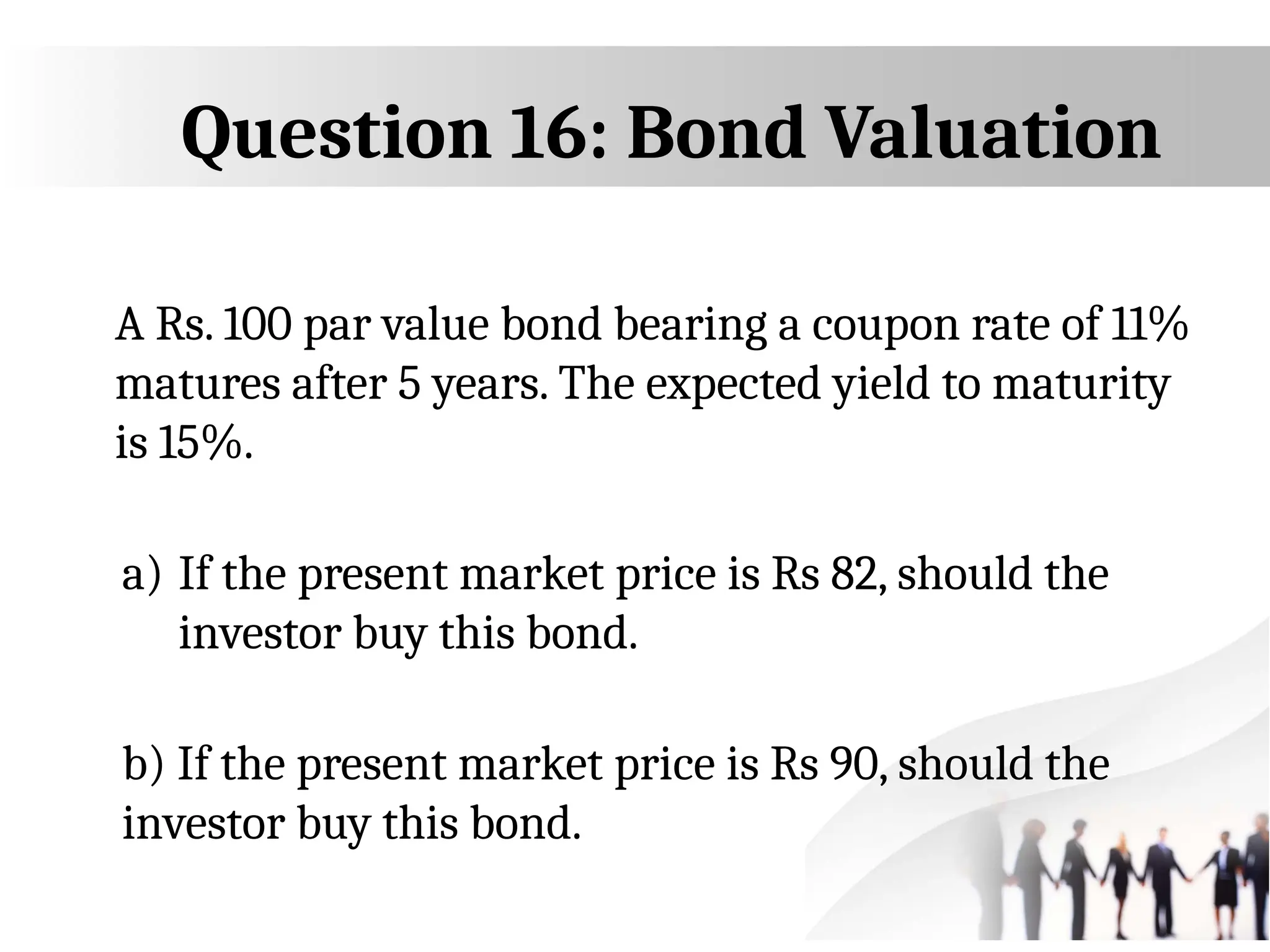 Question 16: Bond Valuation
A Rs. 100 par value bond bearing a coupon rate of 11%
matures after 5 years. The expected yield to maturity
is 15%.
a) If the present market price is Rs 82, should the
investor buy this bond.
b) If the present market price is Rs 90, should the
investor buy this bond.
 