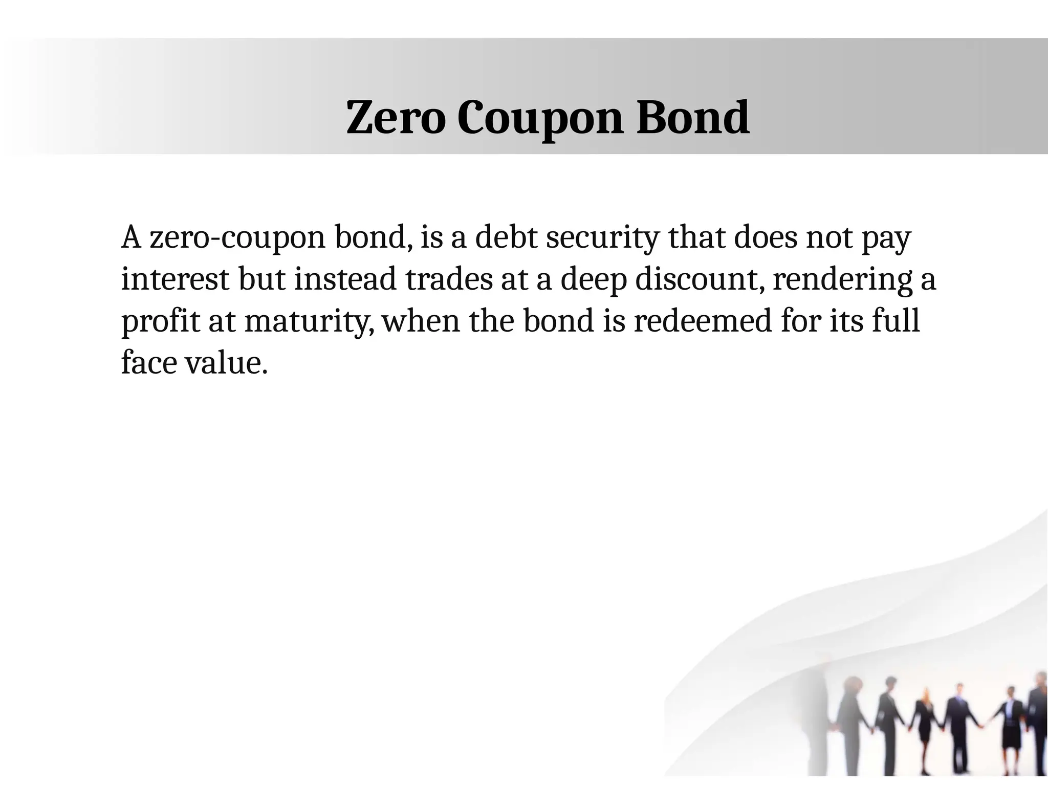 Zero Coupon Bond
A zero-coupon bond, is a debt security that does not pay
interest but instead trades at a deep discount, rendering a
profit at maturity, when the bond is redeemed for its full
face value.
 