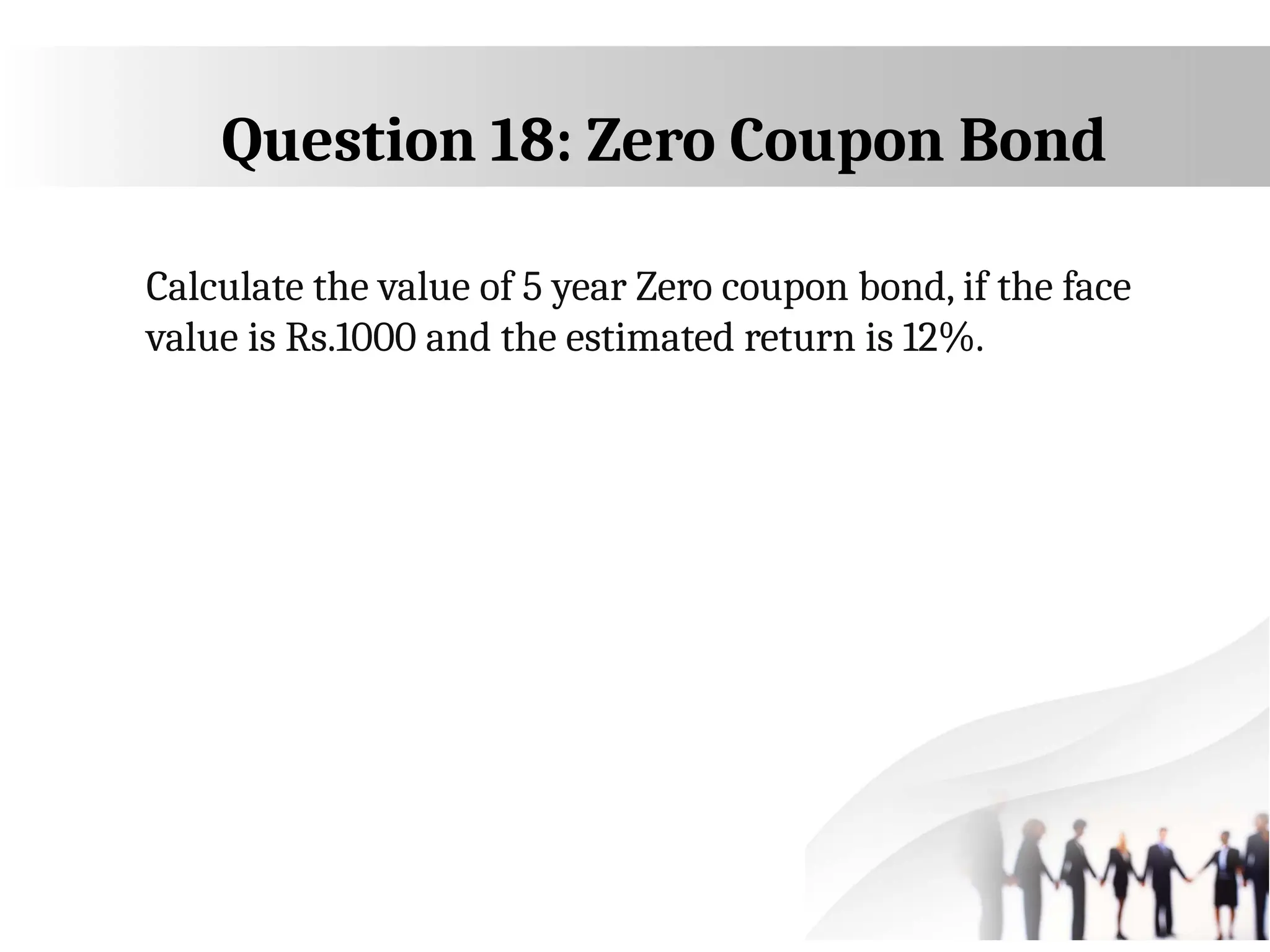 Question 18: Zero Coupon Bond
Calculate the value of 5 year Zero coupon bond, if the face
value is Rs.1000 and the estimated return is 12%.
 