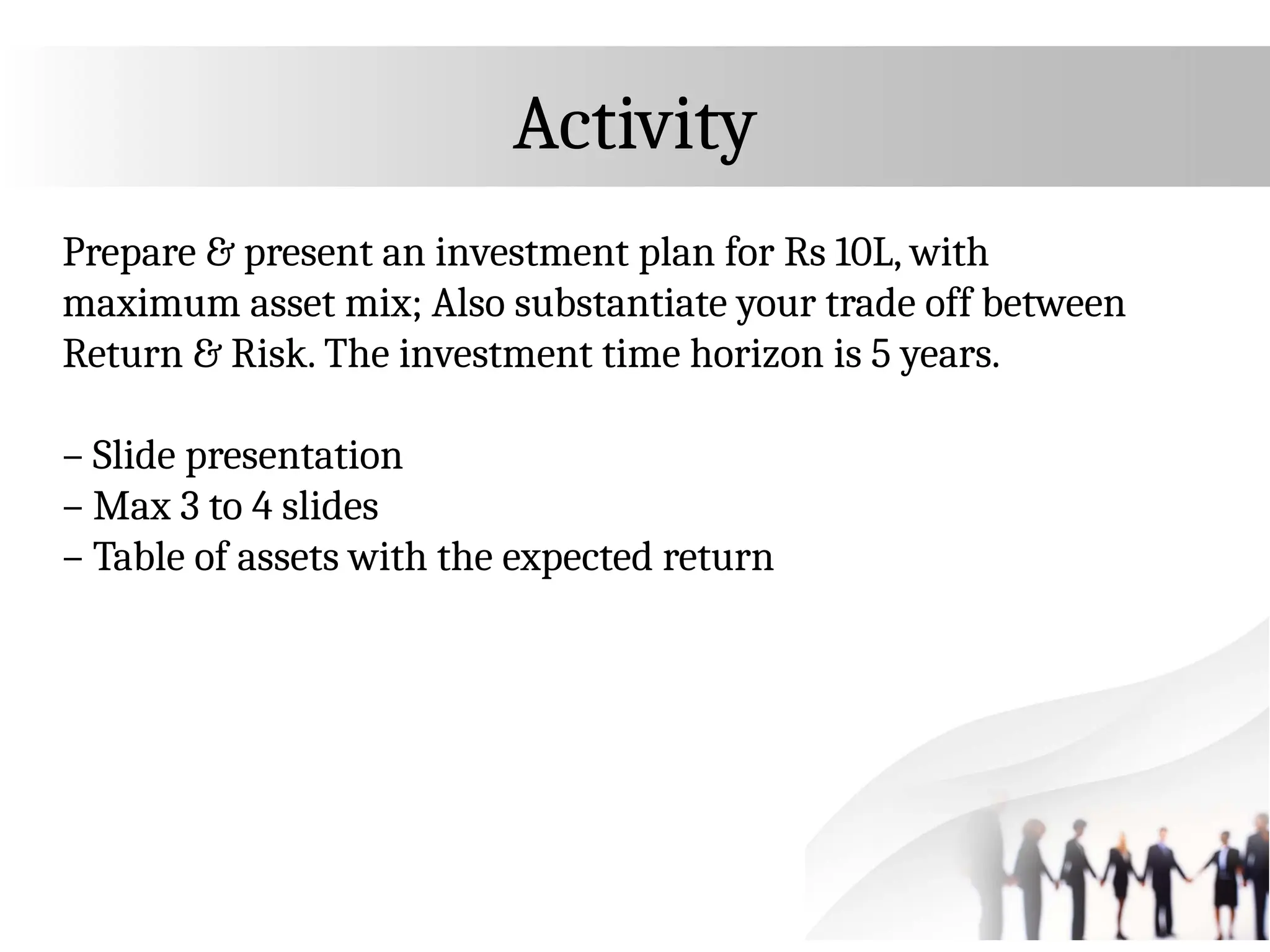 Activity
Prepare & present an investment plan for Rs 10L, with
maximum asset mix; Also substantiate your trade off between
Return & Risk. The investment time horizon is 5 years.
– Slide presentation
– Max 3 to 4 slides
– Table of assets with the expected return
 